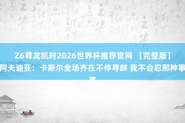 Z6尊龙凯时2026世界杯推荐官网 【完整版】阿夫迪亚：卡斯尔全场齐在不停寻衅 我不会忍那种事
