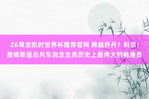 Z6尊龙凯时世界杯推荐官网 跨越乔丹？科尔：詹姆斯是总共东说念主类历史上最伟大的畅通员