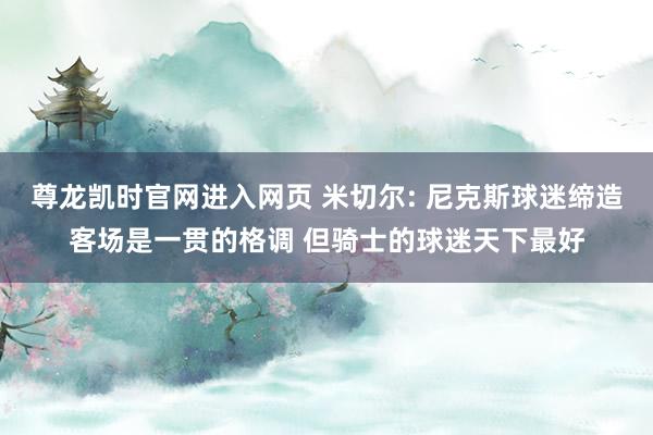 尊龙凯时官网进入网页 米切尔: 尼克斯球迷缔造客场是一贯的格调 但骑士的球迷天下最好