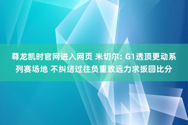 尊龙凯时官网进入网页 米切尔: G1透顶更动系列赛场地 不纠结过往负重致远力求扳回比分