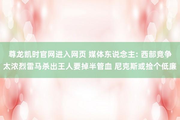 尊龙凯时官网进入网页 媒体东说念主: 西部竞争太浓烈雷马杀出王人要掉半管血 尼克斯或捡个低廉