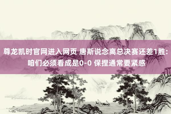 尊龙凯时官网进入网页 唐斯说念离总决赛还差1胜: 咱们必须看成是0-0 保捏通常要紧感