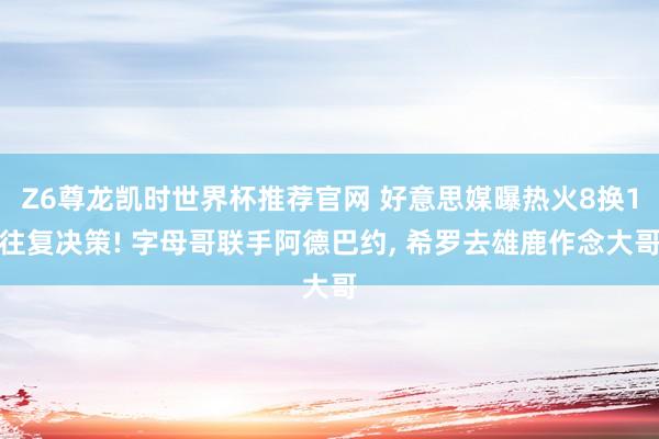 Z6尊龙凯时世界杯推荐官网 好意思媒曝热火8换1往复决策! 字母哥联手阿德巴约， 希罗去雄鹿作念大哥