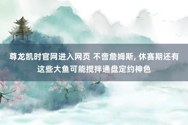 尊龙凯时官网进入网页 不啻詹姆斯， 休赛期还有这些大鱼可能搅拌通盘定约神色
