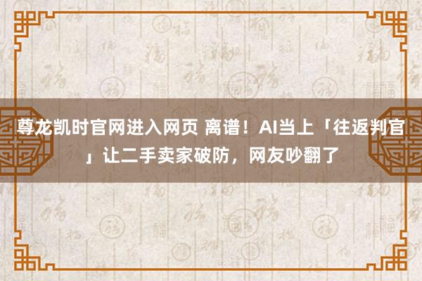 尊龙凯时官网进入网页 离谱！AI当上「往返判官」让二手卖家破防，网友吵翻了