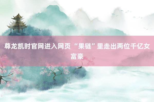 尊龙凯时官网进入网页 “果链”里走出两位千亿女富豪