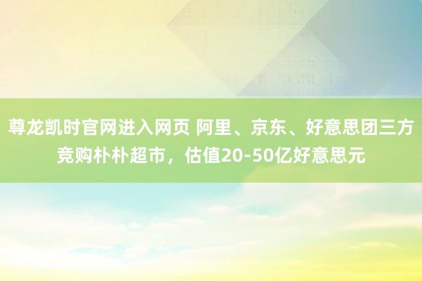 尊龙凯时官网进入网页 阿里、京东、好意思团三方竞购朴朴超市，估值20-50亿好意思元