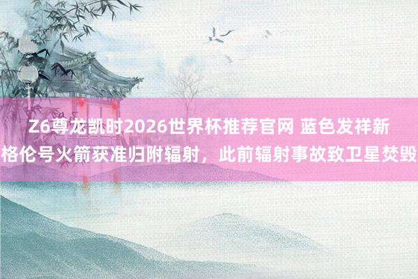 Z6尊龙凯时2026世界杯推荐官网 蓝色发祥新格伦号火箭获准归附辐射，此前辐射事故致卫星焚毁