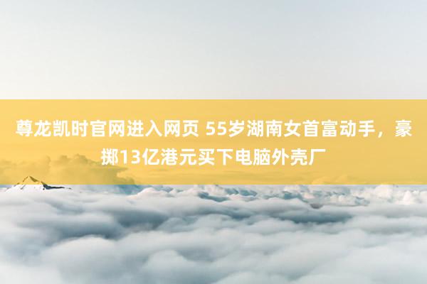 尊龙凯时官网进入网页 55岁湖南女首富动手，豪掷13亿港元买下电脑外壳厂