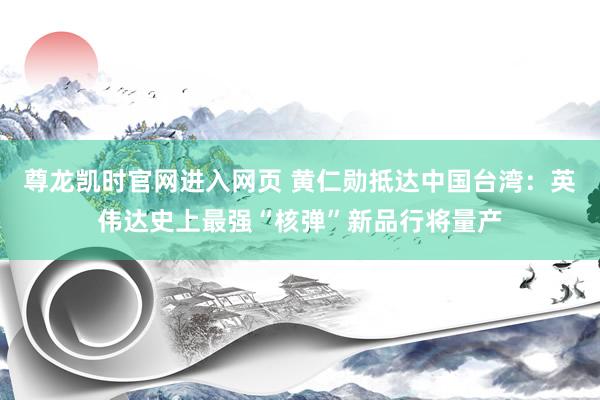 尊龙凯时官网进入网页 黄仁勋抵达中国台湾：英伟达史上最强“核弹”新品行将量产