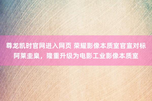 尊龙凯时官网进入网页 荣耀影像本质室官宣对标阿莱圭臬，隆重升级为电影工业影像本质室