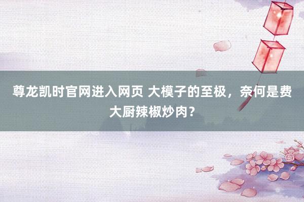 尊龙凯时官网进入网页 大模子的至极，奈何是费大厨辣椒炒肉？