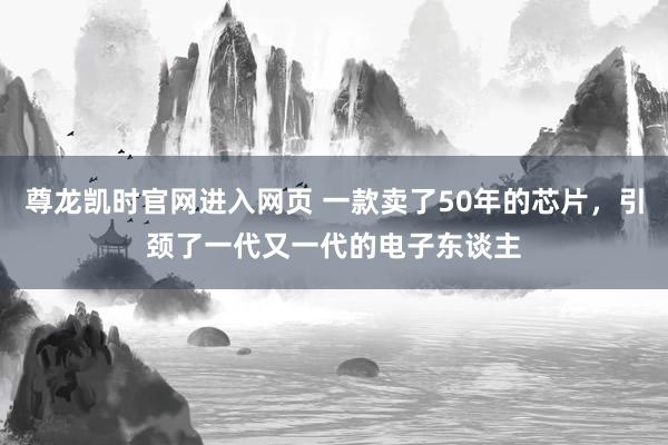尊龙凯时官网进入网页 一款卖了50年的芯片，引颈了一代又一代的电子东谈主