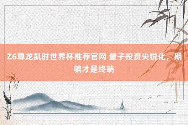 Z6尊龙凯时世界杯推荐官网 量子投资尖锐化，期骗才是终端