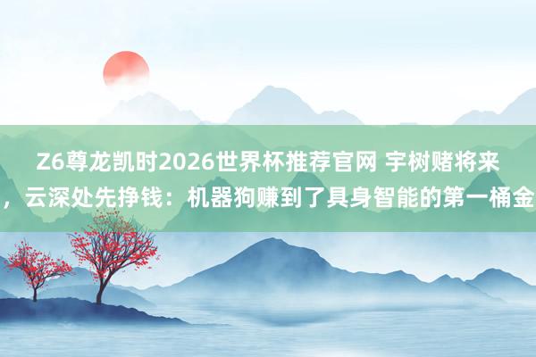 Z6尊龙凯时2026世界杯推荐官网 宇树赌将来，云深处先挣钱：机器狗赚到了具身智能的第一桶金