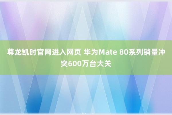 尊龙凯时官网进入网页 华为Mate 80系列销量冲突600万台大关