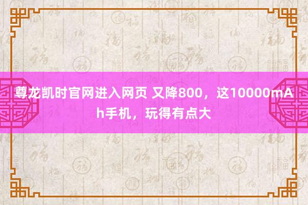 尊龙凯时官网进入网页 又降800，这10000mAh手机，玩得有点大