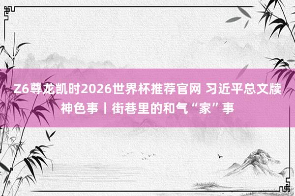 Z6尊龙凯时2026世界杯推荐官网 习近平总文牍神色事丨街巷里的和气“家”事