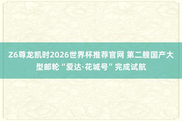 Z6尊龙凯时2026世界杯推荐官网 第二艘国产大型邮轮“爱达·花城号”完成试航