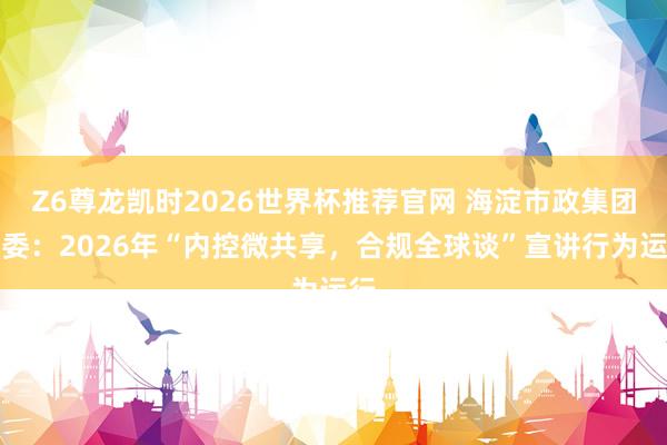 Z6尊龙凯时2026世界杯推荐官网 海淀市政集团纪委：2026年“内控微共享，合规全球谈”宣讲行为运行