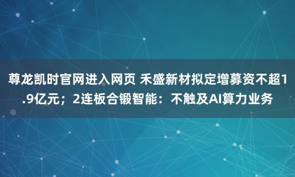 尊龙凯时官网进入网页 禾盛新材拟定增募资不超1.9亿元；2连板合锻智能：不触及AI算力业务