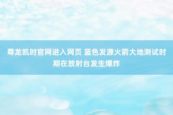 尊龙凯时官网进入网页 蓝色发源火箭大地测试时期在放射台发生爆炸
