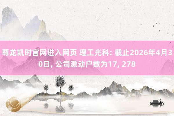 尊龙凯时官网进入网页 理工光科: 截止2026年4月30日， 公司激动户数为17， 278