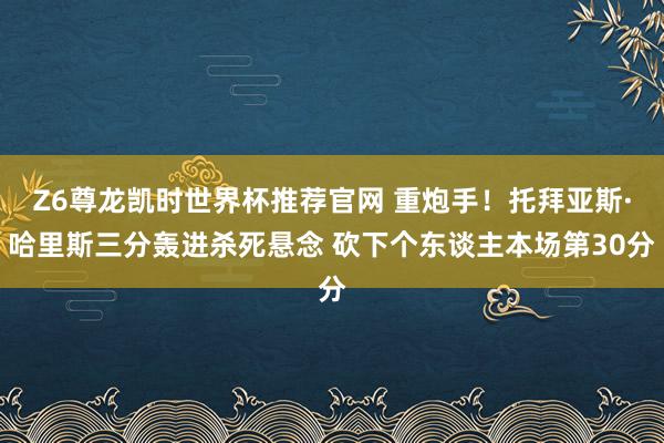 Z6尊龙凯时世界杯推荐官网 重炮手！托拜亚斯·哈里斯三分轰进杀死悬念 砍下个东谈主本场第30分