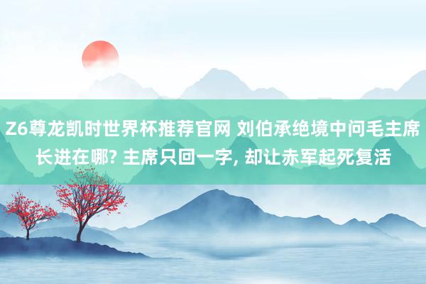 Z6尊龙凯时世界杯推荐官网 刘伯承绝境中问毛主席长进在哪? 主席只回一字， 却让赤军起死复活