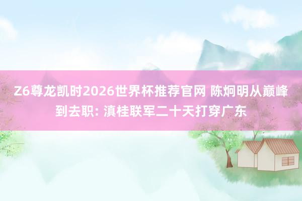 Z6尊龙凯时2026世界杯推荐官网 陈炯明从巅峰到去职: 滇桂联军二十天打穿广东