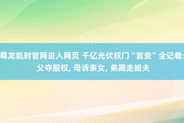 尊龙凯时官网进入网页 千亿光伏权门“宫变”全记载: 父夺股权， 母诉亲女， 弟踢走姐夫