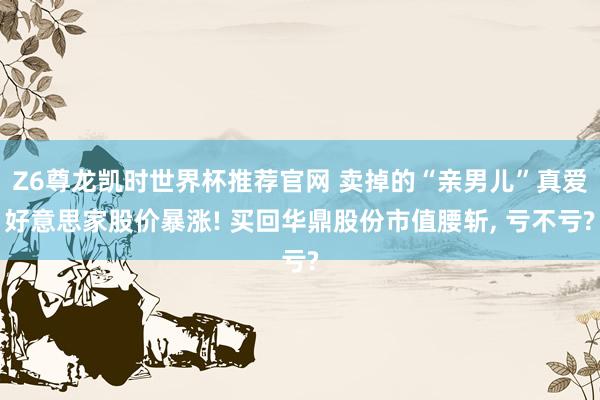 Z6尊龙凯时世界杯推荐官网 卖掉的“亲男儿”真爱好意思家股价暴涨! 买回华鼎股份市值腰斩， 亏不亏?