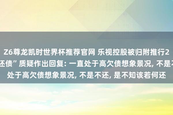 Z6尊龙凯时世界杯推荐官网 乐视控股被归附推行26亿元， 针对“有钱不还债”质疑作出回复: 一直处于高欠债想象景况， 不是不还， 是不知该若何还