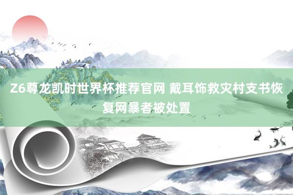 Z6尊龙凯时世界杯推荐官网 戴耳饰救灾村支书恢复网暴者被处置