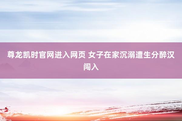 尊龙凯时官网进入网页 女子在家沉溺遭生分醉汉闯入