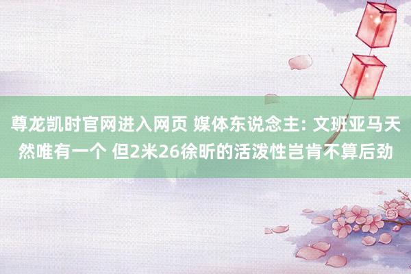 尊龙凯时官网进入网页 媒体东说念主: 文班亚马天然唯有一个 但2米26徐昕的活泼性岂肯不算后劲