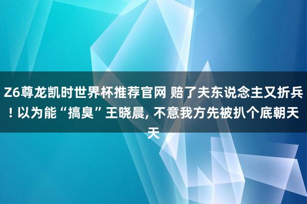 Z6尊龙凯时世界杯推荐官网 赔了夫东说念主又折兵! 以为能“搞臭”王晓晨， 不意我方先被扒个底朝天