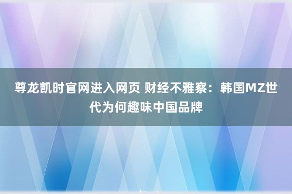 尊龙凯时官网进入网页 财经不雅察：韩国MZ世代为何趣味中国品牌