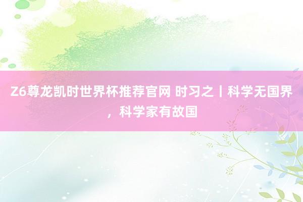 Z6尊龙凯时世界杯推荐官网 时习之丨科学无国界，科学家有故国