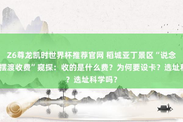 Z6尊龙凯时世界杯推荐官网 稻城亚丁景区“说念路设卡摆渡收费”窥探：收的是什么费？为何要设卡？选址科学吗？