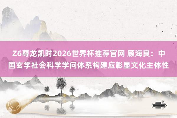 Z6尊龙凯时2026世界杯推荐官网 顾海良：中国玄学社会科学学问体系构建应彰显文化主体性