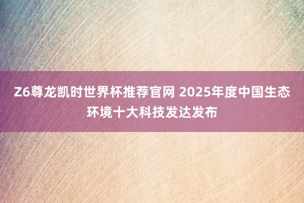 Z6尊龙凯时世界杯推荐官网 2025年度中国生态环境十大科技发达发布