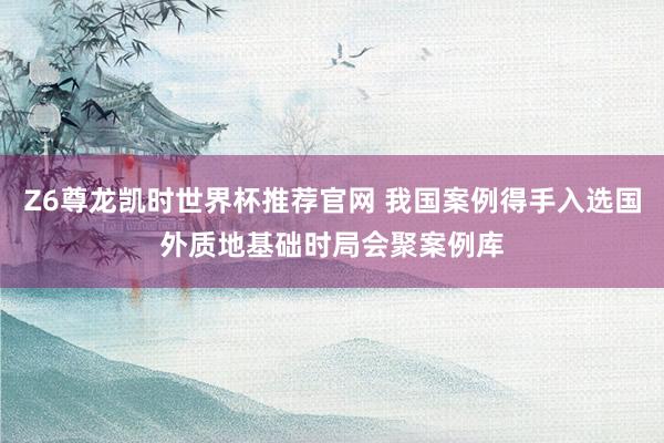 Z6尊龙凯时世界杯推荐官网 我国案例得手入选国外质地基础时局会聚案例库