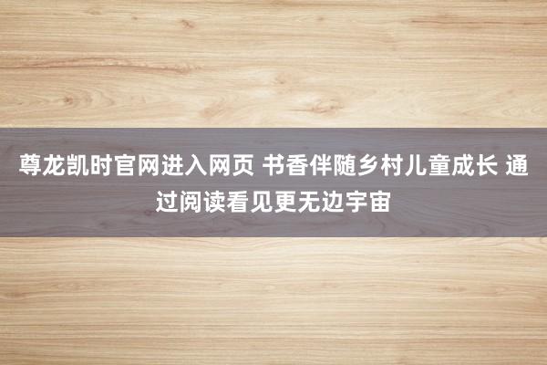 尊龙凯时官网进入网页 书香伴随乡村儿童成长 通过阅读看见更无边宇宙