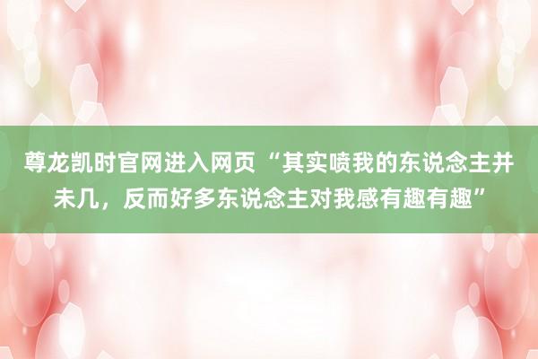 尊龙凯时官网进入网页 “其实喷我的东说念主并未几，反而好多东说念主对我感有趣有趣”