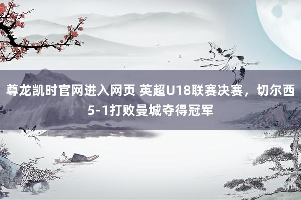 尊龙凯时官网进入网页 英超U18联赛决赛，切尔西5-1打败曼城夺得冠军