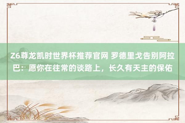 Z6尊龙凯时世界杯推荐官网 罗德里戈告别阿拉巴：愿你在往常的谈路上，长久有天主的保佑