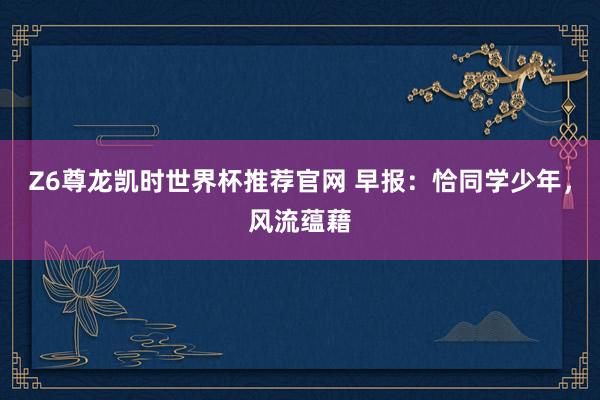 Z6尊龙凯时世界杯推荐官网 早报：恰同学少年，风流蕴藉