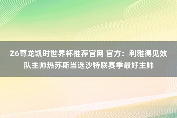 Z6尊龙凯时世界杯推荐官网 官方：利雅得见效队主帅热苏斯当选沙特联赛季最好主帅