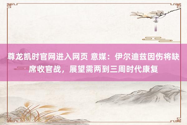 尊龙凯时官网进入网页 意媒：伊尔迪兹因伤将缺席收官战，展望需两到三周时代康复